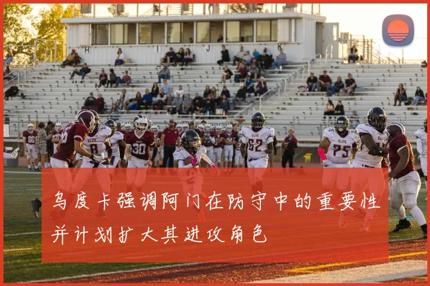 乌度卡强调阿门在防守中的重要性并计划扩大其进攻角色