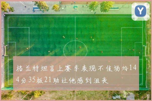 格兰特坦言上赛季表现不佳场均144分35板21助让他感到沮丧