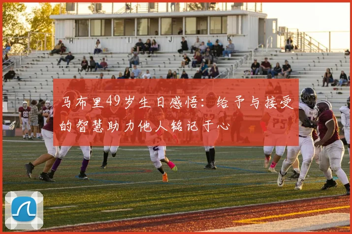 马布里49岁生日感悟：给予与接受的智慧助力他人铭记于心