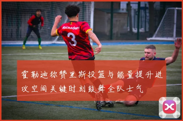 霍勒迪称赞里斯投篮与能量提升进攻空间关键时刻鼓舞全队士气