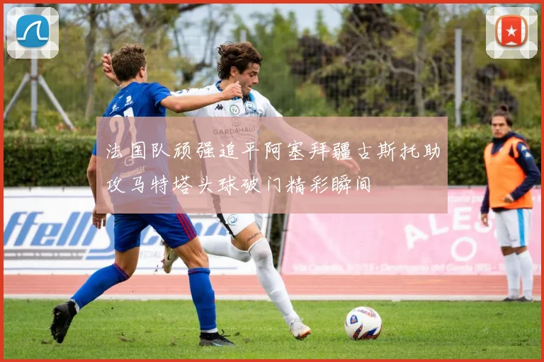 法国队顽强追平阿塞拜疆古斯托助攻马特塔头球破门精彩瞬间