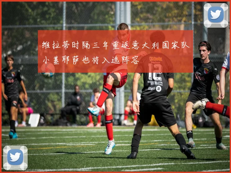 维拉蒂时隔三年重返意大利国家队小基耶萨也将入选阵容