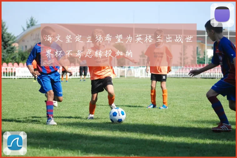 海文坚定立场希望为英格兰出战世界杯不考虑转投加纳