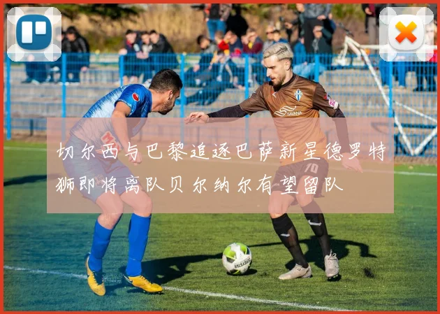 切尔西与巴黎追逐巴萨新星德罗特狮即将离队贝尔纳尔有望留队