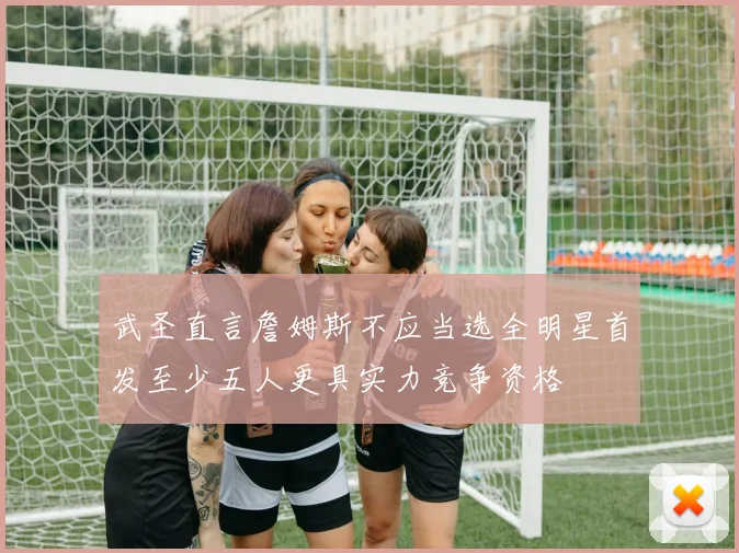 武圣直言詹姆斯不应当选全明星首发至少五人更具实力竞争资格