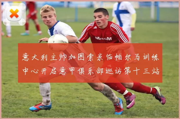 意大利主帅加图索亲临帕尔马训练中心开启意甲俱乐部巡访第十三站
