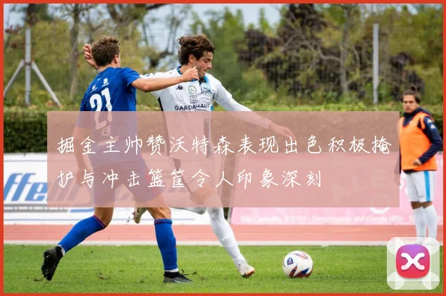 掘金主帅赞沃特森表现出色积极掩护与冲击篮筐令人印象深刻