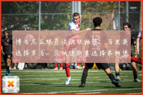 博洛尼亚球员谈欧联抽签：马里奥选择罗马，贝纳德斯基选择弗赖堡