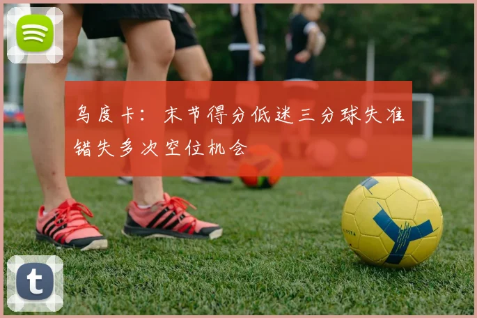 乌度卡：末节得分低迷三分球失准错失多次空位机会