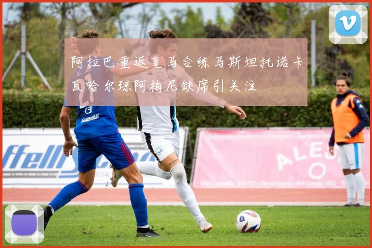 阿拉巴重返皇马合练马斯坦托诺卡瓦哈尔琼阿梅尼缺席引关注