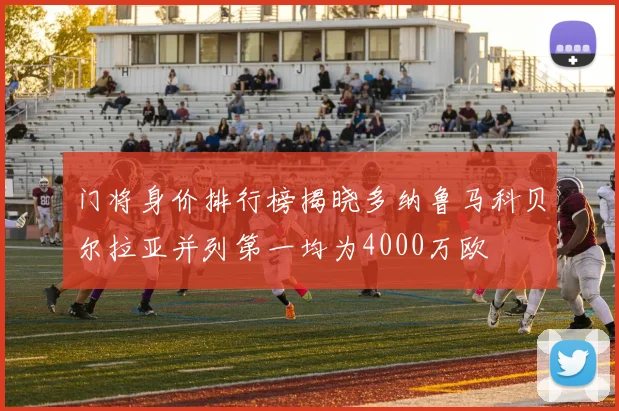 门将身价排行榜揭晓多纳鲁马科贝尔拉亚并列第一均为4000万欧