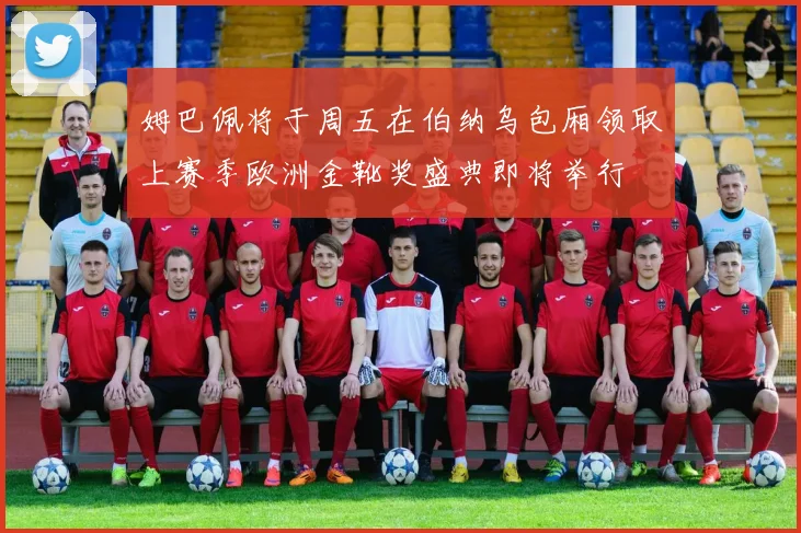 姆巴佩将于周五在伯纳乌包厢领取上赛季欧洲金靴奖盛典即将举行