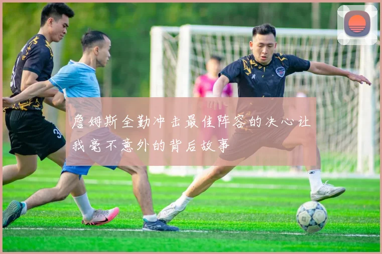 詹姆斯全勤冲击最佳阵容的决心让我毫不意外的背后故事