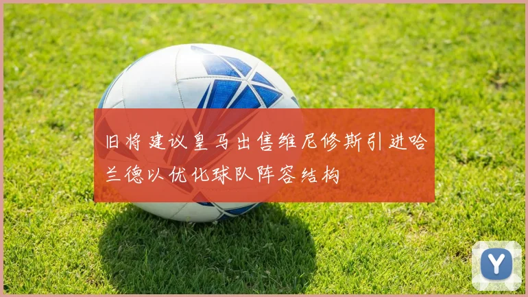 旧将建议皇马出售维尼修斯引进哈兰德以优化球队阵容结构